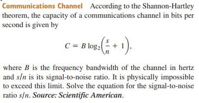 Communications Channel According to the Shannon-Hartley
theorem, the capacity of a communications channel in bits per
second is given by
C = B log,
where B is the frequency bandwidth of the channel in hertz
and s/n is its signal-to-noise ratio. It is physically impossible
to exceed this limit. Solve the equation for the signal-to-noise
ratio s/n. Source: Scientific American.
