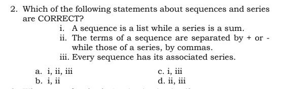 2. Which of the following statements about sequences and series
are CORRECT?
i. A sequence is a list while a series is a sum.
ii. The terms of a sequence are separated by + or -
while those of a series, by commas.
iii. Every sequence has its associated series.
c. i, ii
d. ii, iii
а. i, ii, ii
b. i, ii
