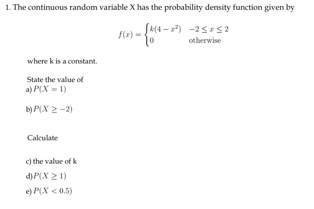 1. The continuous random variable X has the probability density function given by
Sk(4 – a²) -2< x < 2
f(x) =
otherwise
where k is a constant.
State the value of
a) P(X = 1)
b) P(X > -2)
Calculate
c) the value of k
d)P(X > 1)
e) P(X < 0.5)
