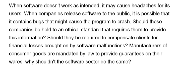 When software doesn't work as intended, it may cause headaches for its
users. When companies release software to the public, it is possible that
it contains bugs that might cause the program to crash. Should these
companies be held to an ethical standard that requires them to provide
this information? Should they be required to compensate clients for
financial losses brought on by software malfunctions? Manufacturers of
consumer goods are mandated by law to provide guarantees on their
wares; why shouldn't the software sector do the same?