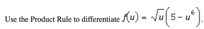 **Use the Product Rule to differentiate \( f(u) = \sqrt{u} \left( 5 - u^6 \right) \).**

To differentiate this function using the Product Rule, we consider the function as the product of two functions:  
\( g(u) = \sqrt{u} \) and \( h(u) = 5 - u^6 \).

The Product Rule states that if \( f(u) = g(u) \cdot h(u) \), then the derivative \( f'(u) \) is given by:

\[
f'(u) = g'(u) \cdot h(u) + g(u) \cdot h'(u)
\]

**Step-by-Step Differentiation:**

1. Differentiate \( g(u) = \sqrt{u} \).  
   \[
   g'(u) = \frac{d}{du}(\sqrt{u}) = \frac{1}{2\sqrt{u}}
   \]

2. Differentiate \( h(u) = 5 - u^6 \).  
   \[
   h'(u) = \frac{d}{du}(5 - u^6) = -6u^5
   \]

3. Apply the Product Rule:  
   \[
   f'(u) = \left(\frac{1}{2\sqrt{u}}\right)(5 - u^6) + (\sqrt{u})(-6u^5)
   \]

Simplifying the expression will give you the final differentiated result.