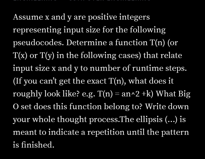 Assume x and y are positive integers
representing input size for the following
pseudocodes. Determine a function T(n) (or
T(x) or T(y) in the following cases) that relate
input size x and y to number of runtime steps.
(If you can't get the exact T(n), what does it
roughly look like? e.g. T(n) = an^2 +k) What Big
O set does this function belong to? Write down
your whole thought process.The ellipsis (...) is
meant to indicate a repetition until the pattern
is finished.
