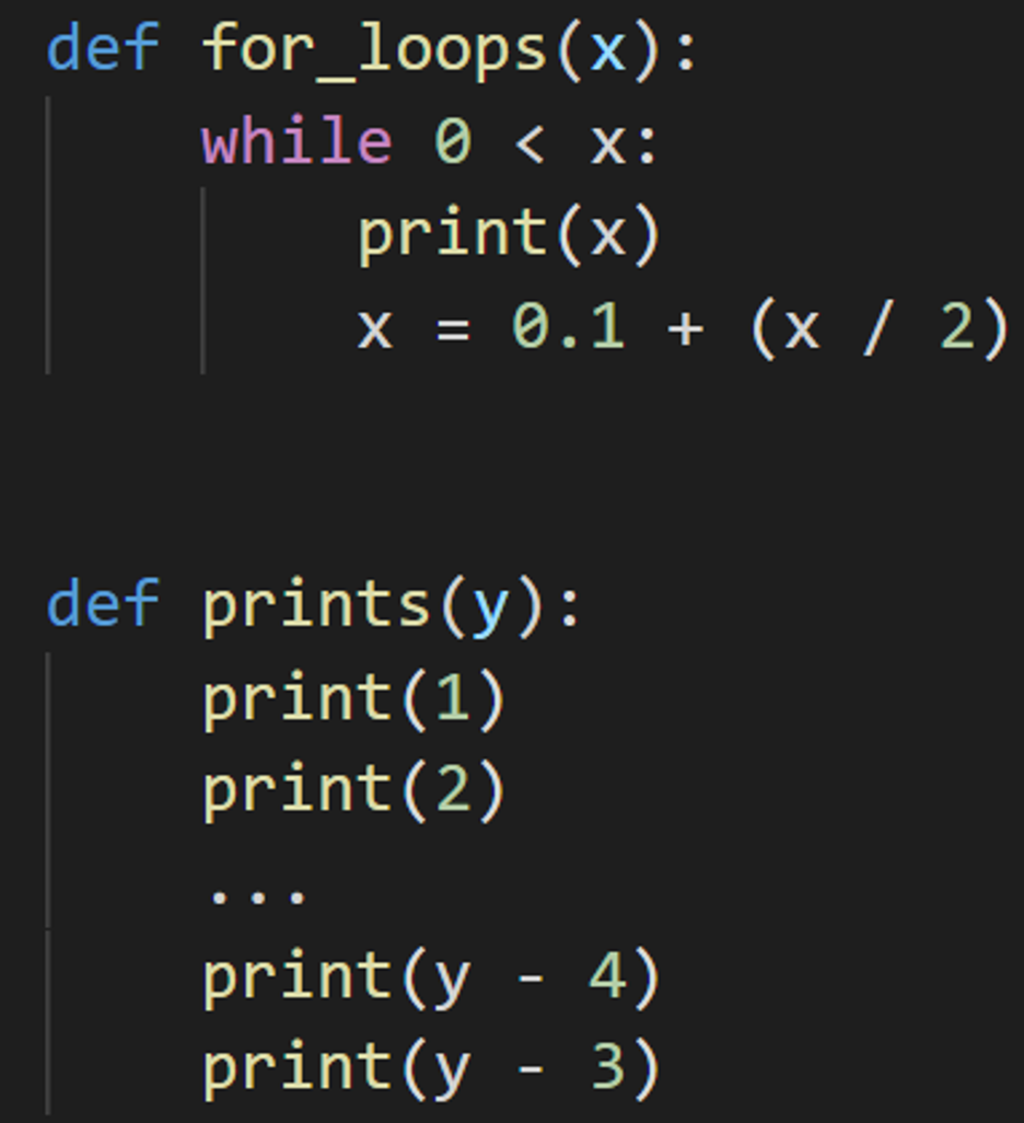 def for_loops(x):
while 0 < x:
print(x)
x = 0.1 + (x / 2)
def prints(y):
print(1)
print (2)
-
4)
print (y
print(y - 3)