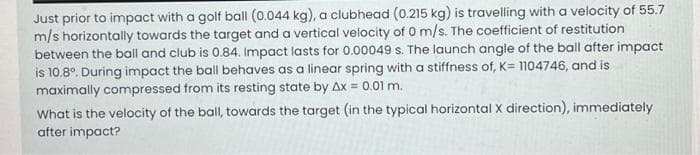 Just prior to impact with a golf ball (0.044 kg), a clubhead (0.215 kg) is travelling with a velocity of 55.7
m/s horizontally towards the target and a vertical velocity of 0 m/s. The coefficient of restitution
between the ball and club is 0.84. Impact lasts for 0.00049 s. The launch angle of the ball after impact
is 10.8°. During impact the ball behaves as a linear spring with a stiffness of, K= 1104746, and is
maximally compressed from its resting state by Ax = 0.01 m.
What is the velocity of the ball, towards the target (in the typical horizontal X direction), immediately
after impact?