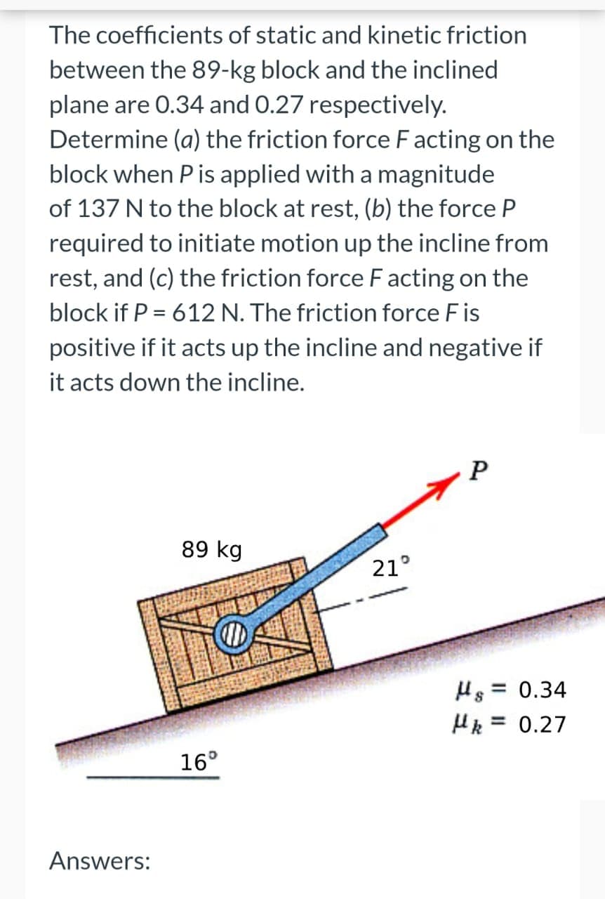 The coefficients of static and kinetic friction
between the 89-kg block and the inclined
plane are 0.34 and 0.27 respectively.
Determine (a) the friction force Facting on the
block when P is applied with a magnitude
of 137 N to the block at rest, (b) the force P
required to initiate motion up the incline from
rest, and (c) the friction force F acting on the
block if P = 612 N. The friction force Fis
positive if it acts up the incline and negative if
it acts down the incline.
Answers:
89 kg
16°
21°
P
Hg = 0.34
Hk = 0.27