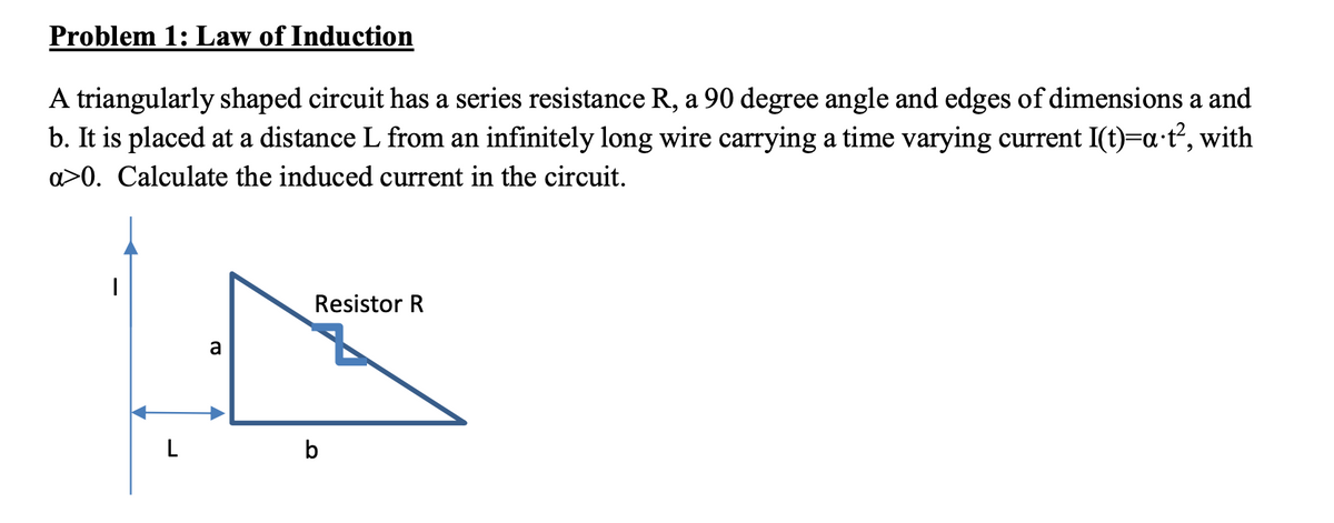 Problem 1: Law of Induction
A triangularly shaped circuit has a series resistance R, a 90 degree angle and edges of dimensions a and
b. It is placed at a distance L from an infinitely long wire carrying a time varying current I(t)=a·t², with
a>0. Calculate the induced current in the circuit.
L
a
Resistor R
b