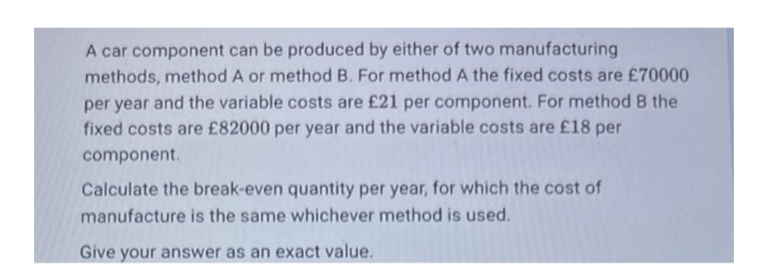 A car component can be produced by either of two manufacturing
methods, method A or method B. For method A the fixed costs are £70000
per year and the variable costs are £21 per component. For method B the
fixed costs are £82000 per year and the variable costs are £18 per
component.
Calculate the break-even quantity per year, for which the cost of
manufacture is the same whichever method is used.
Give your answer as an exact value.