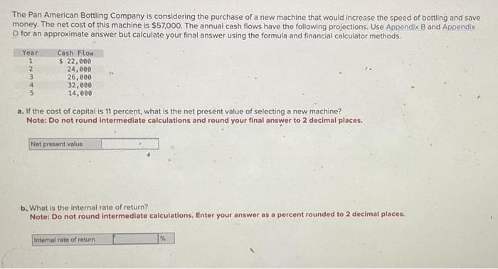 The Pan American Bottling Company is considering the purchase of a new machine that would increase the speed of bottling and save
money. The net cost of this machine is $57,000. The annual cash flows have the following projections. Use Appendix B and Appendix
D for an approximate answer but calculate your final answer using the formula and financial calculator methods.
Year
1
2
3
4
5
Cash Flow
$ 22,000
24,000
26,000
32,000
14,000
a. If the cost of capital is 11 percent, what is the net present value of selecting a new machine?
Note: Do not round intermediate calculations and round your final answer to 2 decimal places.
Net present value
b. What is the internal rate of return?
Note: Do not round intermediate calculations, Enter your answer as a percent rounded to 2 decimal places.
Intemal rate of return
%