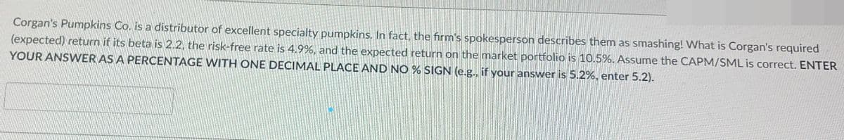 Corgan's Pumpkins Co. is a distributor of excellent specialty pumpkins. In fact, the firm's spokesperson describes them as smashing! What is Corgan's required
(expected) return if its beta is 2.2, the risk-free rate is 4.9%, and the expected return on the market portfolio is 10.5%. Assume the CAPM/SML is correct. ENTER
YOUR ANSWER AS A PERCENTAGE WITH ONE DECIMAL PLACE AND NO % SIGN (e.g., if your answer is 5.2%, enter 5.2).