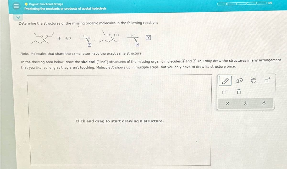 Organic Functional Groups
Predicting the reactants or products of acetal hydrolysis
Determine the structures of the missing organic molecules in the following reaction:
Lov
+ H₂O
H*
X
-O OH
H*
X
Y
Note: Molecules that share the same letter have the exact same structure.
In the drawing area below, draw the skeletal ("line") structures of the missing organic molecules X and Y. You may draw the structures in any arrangement
that you like, so long as they aren't touching. Molecule X shows up in multiple steps, but you only have to draw its structure once.
Click and drag to start drawing a structure.
0/5
X
