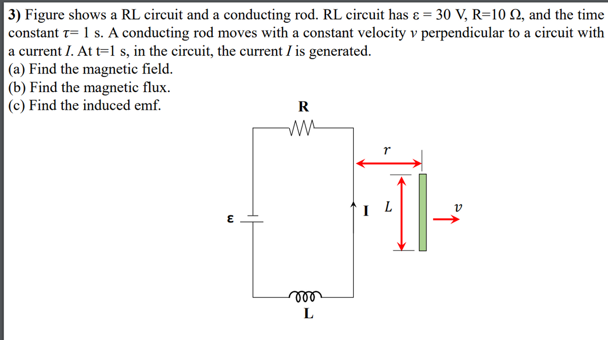 3) Figure shows a RL circuit and a conducting rod. RL circuit has ɛ = 30 V, R=10 2, and the time
constant t= 1 s. A conducting rod moves with a constant velocity v perpendicular to a circuit with
a current I. At t=1 s, in the circuit, the current I is generated.
(a) Find the magnetic field.
(b) Find the magnetic flux.
(c) Find the induced emf.
R
L
ll
L
