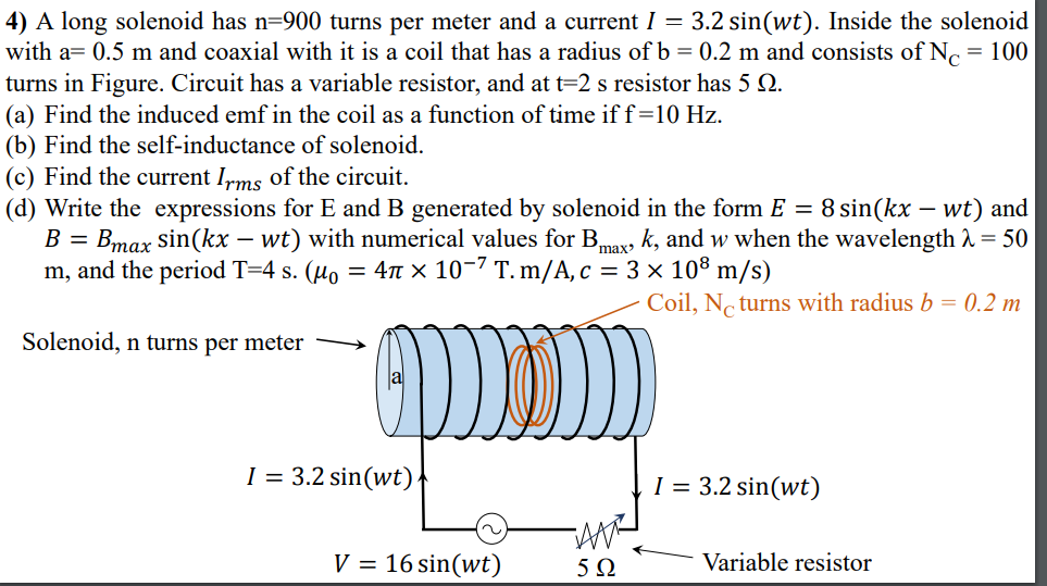 4) A long solenoid has n=900 turns per meter and a current I = 3.2 sin(wt). Inside the solenoid
with a= 0.5 m and coaxial with it is a coil that has a radius of b = 0.2 m and consists of Nc = 100
turns in Figure. Circuit has a variable resistor, and at t=2 s resistor has 5 Q.
(a) Find the induced emf in the coil as a function of time iff=10 Hz.
(b) Find the self-inductance of solenoid.
(c) Find the current Irms of the circuit.
(d) Write the expressions for E and B generated by solenoid in the form E = 8 sin(kx – wt) and
-
B =
Bmax sin(kx – wt) with numerical values for Bmax k, and w when the wavelength A = 50
m, and the period T=4 s. (µo = 4n × 10-7 T. m/A, c = 3 × 108 m/s)
Coil, N turns with radius b = 0.2 m
Solenoid, n turns per meter
I = 3.2 sin(wt)
I = 3.2 sin(wt)
V = 16 sin(wt)
Variable resistor
