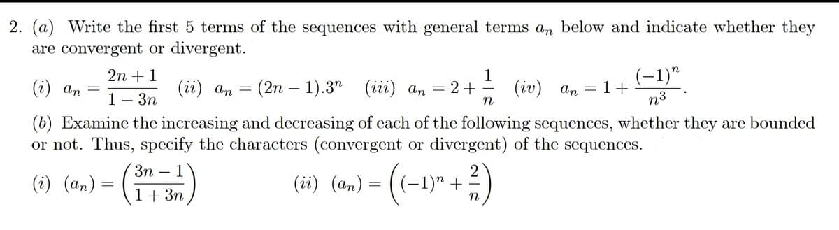 2. (a) Write the first 5 terms of the sequences with general terms an below and indicate whether they
are convergent or divergent.
(-1)"
n
2n + 1
(i) an
(iй) ап
(2n — 1).3" (ii) а, — 2 +
1
(iv) an
=1+
1 — Зп
n3
(b) Examine the increasing and decreasing of each of the following sequences, whether they are bounded
or not. Thus, specify the characters (convergent or divergent) of the sequences.
3n
1
(i) (an) = (1+ 3n
(ii) (an) = ( (-1)" +
