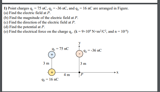 1) Point charges q, = 75 nC, q2 = -36 nC, and q; = 16 nC are arranged in Figure.
(a) Find the electric field at P.
(b) Find the magnitude of the clectric field at P.
(c) Find the direction of the electric field at P.
(d) Find the potential at P.
(e) Find the electrical force on the charge q,.- (k=9×10° N×m²/C², and n = 10°)
91 = 75 nC
9, = -36 nC
3 m
3 m
+
4 m
93 = 16 nC
