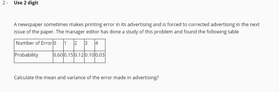 A newspaper sometimes makes printing error in its advertising and is forced to corrected advertising in the next
issue of the paper. The manager editor has done a study of this problem and found the following table
Number of Error o
1 2
3 4
Probability
0.600.15 0.12 0.100.03
Calculate the mean and variance of the error made in advertising?
