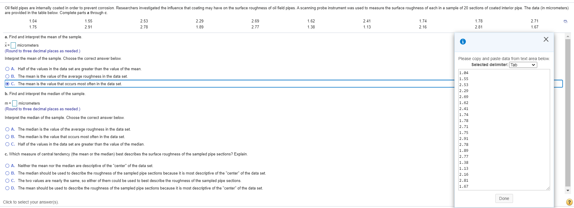 Oil field pipes are internally coated in order to prevent corrosion. Researchers investigated the influence that coating may have on the surface roughness of oil field pipes. A scanning probe instrument was used to measure the surface roughness of each in a sample of 20 sections of coated interior pipe. The data (in micrometers)
are provided in the table below. Complete parts a through c.
1.04
1.55
2.53
2.29
2.69
1.62
2.41
1.74
1.78
2.71
1.75
2.91
2.78
1.89
2.77
1.38
1.13
2.16
2.81
1.67
a. Find and interpret the mean of the sample
x= micrometers
(Round to three decimal places as needed.)
Interpret the mean of the sample. Choose the correct answer below.
Please copy and paste data from text area below.
Selected delimiter: Tab
O A. Half of the values in the data set are greater than the value of the mean.
1.04
O B. The mean is the value of the average roughness in the data set.
O c. The mean is the value that occurs most often in the data set.
1.55
2.53
2.29
b. Find and interpret the median of the sample.
2.69
m = micrometers
1.62
(Round to three decimal places as needed.)
2.41
1.74
Interpret the median of the sample. Choose the correct answer below.
1.78
O A. The median is the value of the average roughness in the data set.
2.71
1.75
O B. The median is the value that occurs most often in the data set.
2.91
O C. Half of the values in the data set are greater than the value of the median.
2.78
1.89
c. Which measure of central tendency (the mean or the median) best describes the surface roughness of the sampled pipe sections? Explain.
2.77
1.38
O A. Neither the mean nor the median are descriptive of the "center" of the data set.
1.13
O B. The median should be used to describe the roughness of the sampled pipe sections because it is most descriptive of the "center" of the data set.
2.16
OC. The two values are nearly the same, so either of them could be used to best describe the roughness of the sampled pipe sections.
O D. The mean should be used to describe the roughness of the sampled pipe sections because it is most descriptive of the "center" of the data set.
2.81
1.67
Done
Click to select your answer(s).
?
