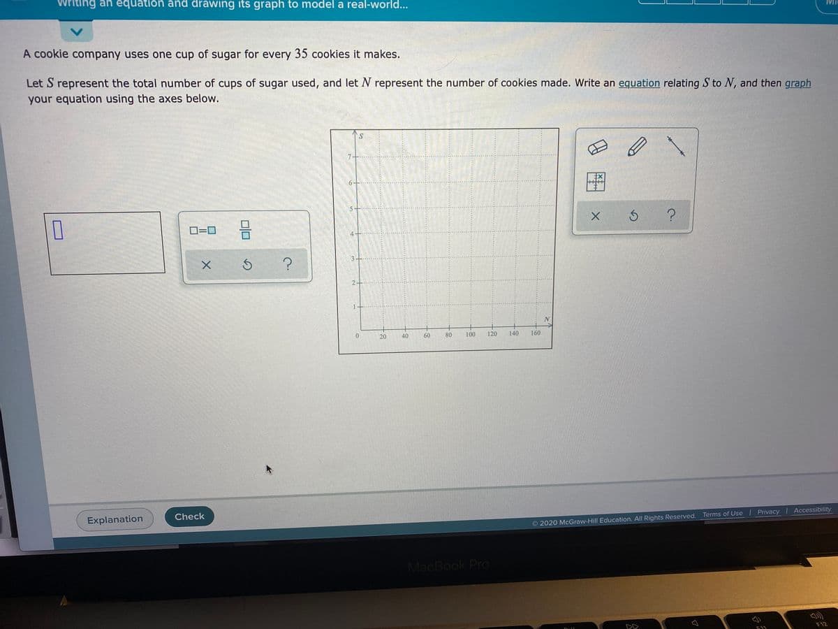 Writing an equation and drawing its graph to model a real-world...
A cookie company uses one cup of sugar for every 35 cookies it makes.
Let S represent the total number of cups of sugar used, and let N represent the number of cookies made. Write an equation relating S to N, and then graph
your equation using the axes below.
S.
D=D
0.
40
60
80
100
120
140
160
Explanation
Check
O 2020 McGraw-Hill Education. All Rights Reserved. Terms of Use I Privacy Accessibility
MacBook Pro
F12
F11
20
31

