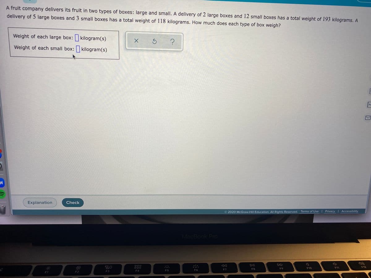 A fruit company delivers its fruit in two types of boxes: large and small. A delivery of 2 large boxes and 12 small boxes has a total weight of 193 kilograms. A
delivery of 5 large boxes and 3 small boxes has a total weight of 118 kilograms. How much does each type of box weigh?
Weight of each large box: kilogram(s)
Weight of each small box: kilogram(s)
Aa
Explanation
Check
2020 McGraw-Hill Education. All Rights Reserved. Terms of Use Privacy Accessibility
MacBook Pro
DII
DD
O00
F10
F11
F12
F7
F8
F9
F3
F4
F5
F6
F1
F2
