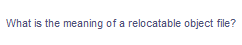 What is the meaning of a relocatable object file?
