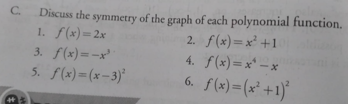 Discuss the symmetry of the graph of each polynomial function.
2. f (x)=x² +1
4. f (x)=x* – x
6. f(x)=(x° +1)*
C.
1. f(x)=2x
%3D
3. f(x)=-x³
%3D
5. f(x)=(x-3)°
%3D
