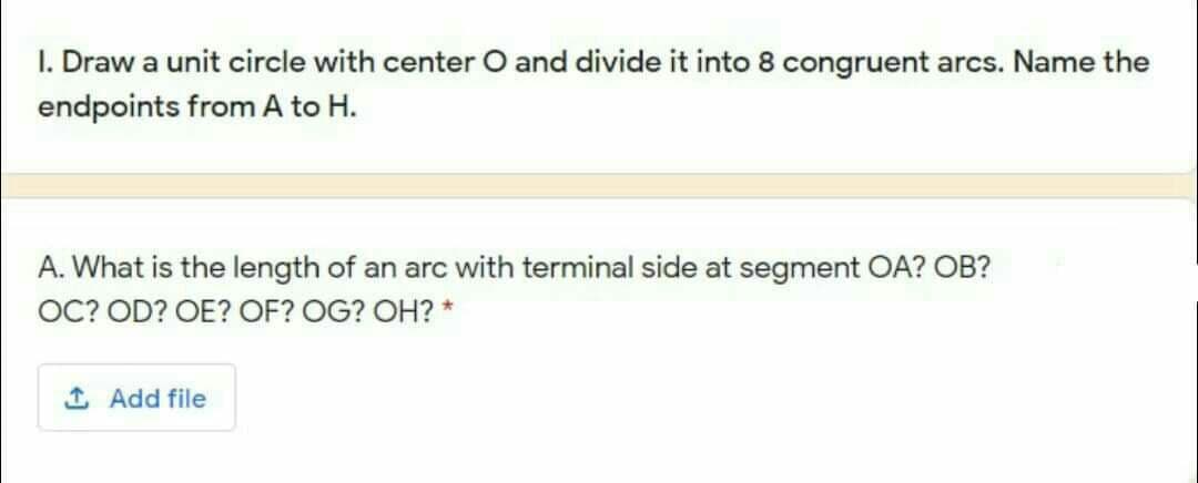 I. Draw a unit circle with center O and divide it into 8 congruent arcs. Name the
endpoints from A to H.
A. What is the length of an arc with terminal side at segment OA? OB?
OC? OD? OE? OF? OG? OH? *
1 Add file
