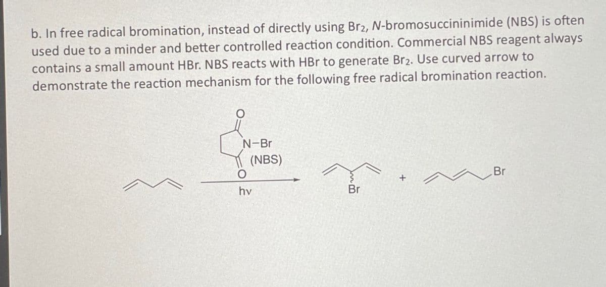 b. In free radical bromination, instead of directly using Br₂, N-bromosuccininimide (NBS) is often
used due to a minder and better controlled reaction condition. Commercial NBS reagent always
contains a small amount HBr. NBS reacts with HBr to generate Br2. Use curved arrow to
demonstrate the reaction mechanism for the following free radical bromination reaction.
N-Br
(NBS)
hv
Br
Br