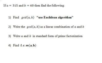 Ifa = 315 and b=- 60 then find the following:
1) Find ged(a, b) "ase Euclidean algorithm"
2) Write the ged(a, b) as a linear combination of a and b
3) Write a and b in standard form of prime factorization
4) Find L.e.m(a,b)
