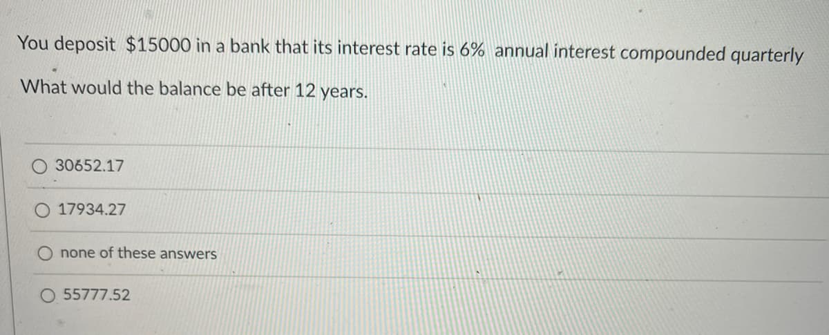 You deposit $15000 in a bank that its interest rate is 6% annual interest compounded quarterly
What would the balance be after 12 years.
30652.17
17934.27
none of these answers
55777.52