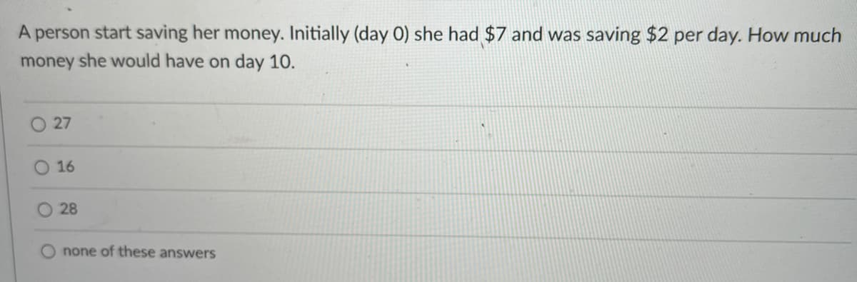 A person start saving her money. Initially (day 0) she had $7 and was saving $2 per day. How much
money she would have on day 10.
O 27
O 16
28
none of these answers