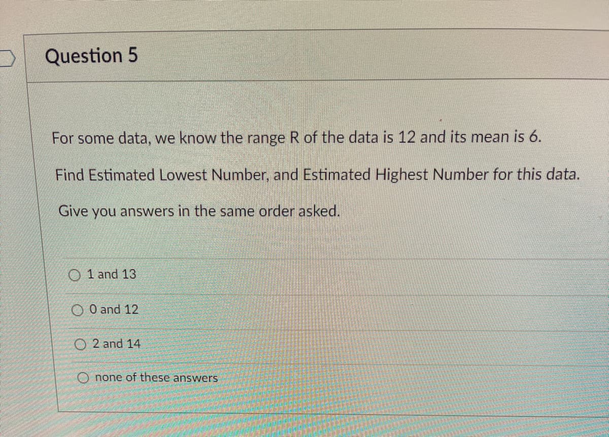 Question 5
For some data, we know the range R of the data is 12 and its mean is 6.
Find Estimated Lowest Number, and Estimated Highest Number for this data.
Give you answers in the same order asked.
1 and 13
0 and 12
O2 and 14
Onone of these answers