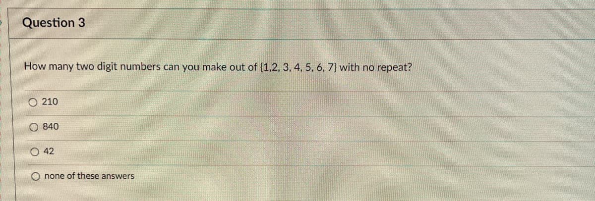 Question 3
How many two digit numbers can you make out of {1,2, 3, 4, 5, 6, 7] with no repeat?
210
840
42
none of these answers