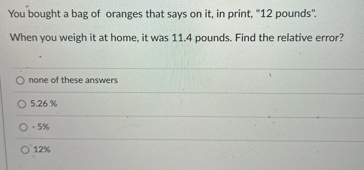 You bought a bag of oranges that says on it, in print, "12 pounds".
When you weigh it at home, it was 11.4 pounds. Find the relative error?
none of these answers
5.26%
O-5%
12%
1