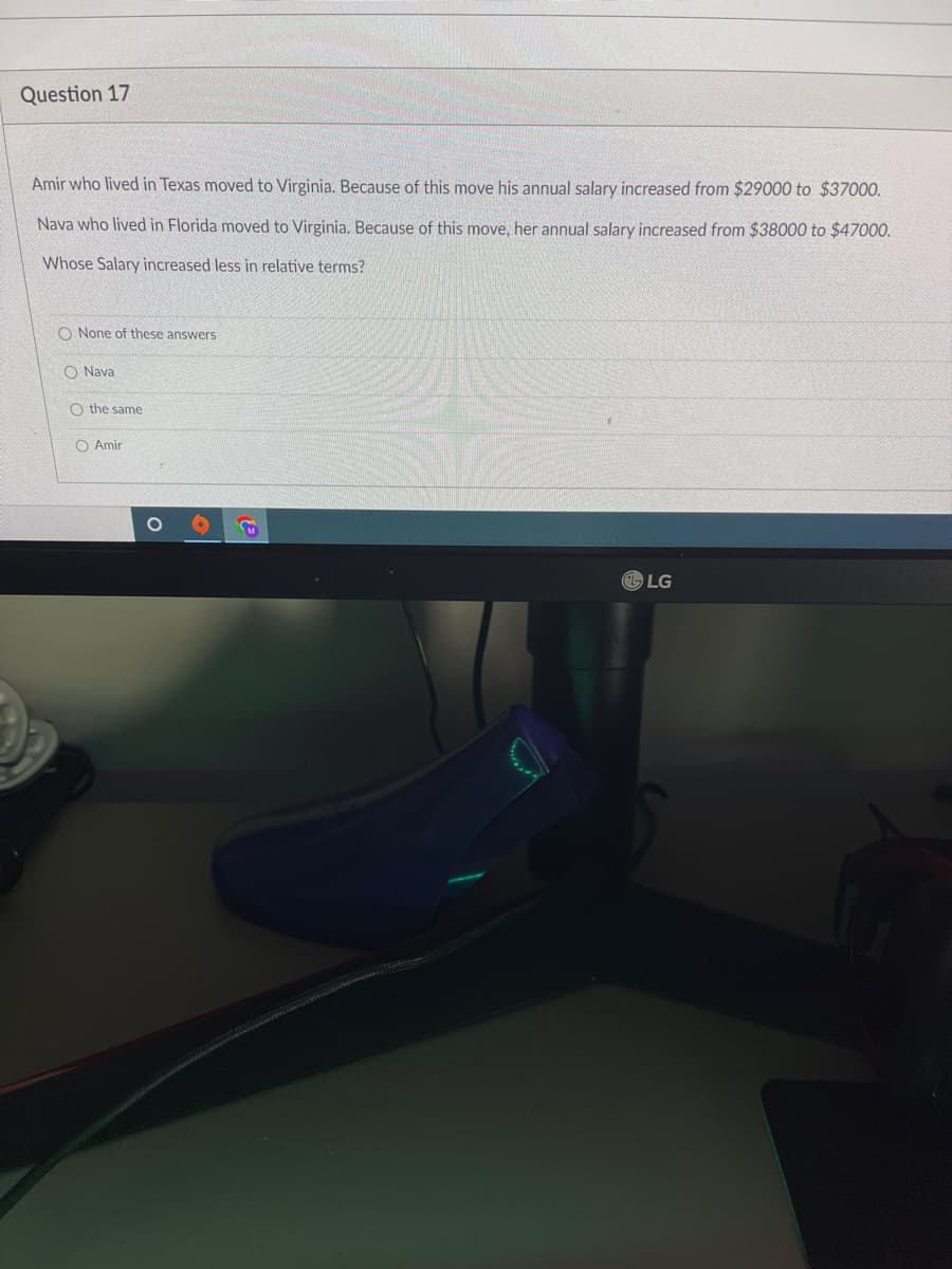 Question 17
Amir who lived in Texas moved to Virginia. Because of this move his annual salary increased from $29000 to $37000.
Nava who lived in Florida moved to Virginia. Because of this move, her annual salary increased from $38000 to $47000.
Whose Salary increased less in relative terms?
O None of these answers
O Nava
O the same
Amir
O
C
LG