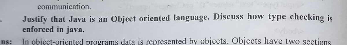 ns:
communication.
Justify that Java is an Object oriented language. Discuss how type checking is
enforced in java.
In object-oriented programs data is represented by objects. Objects have two sections