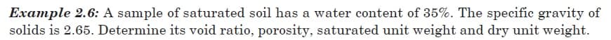 Example 2.6: A sample of saturated soil has a water content of 35%. The specific gravity of
solids is 2.65. Determine its void ratio, porosity, saturated unit weight and dry unit weight.