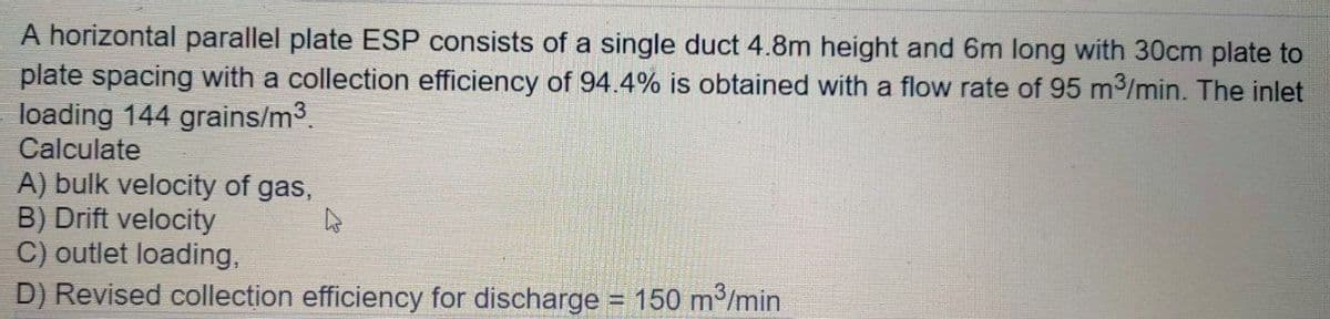 A horizontal parallel plate ESP consists of a single duct 4.8m height and 6m long with 30cm plate to
plate spacing with a collection efficiency of 94.4% is obtained with a flow rate of 95 m3/min. The inlet
loading 144 grains/m3.
Calculate
A) bulk velocity of gas,
B) Drift velocity
C) outlet loading,
D) Revised collection efficiency for discharge 150 m/min
