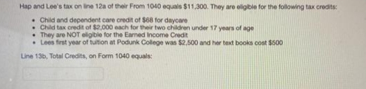 Hap and Lee's tax on line 12a of their From 1040 equals $11,300. They are eligible for the following tax credits:
• Child and dependent care credit of $68 for daycare
• Child tax credit of $2,000 each for their two children under 17 years of age
• They are NOT eligible for the Earned Income Credit
• Lees first year of tuition at Podunk College was $2,500 and her text books cost $500
Line 13b, Total Credits, on Form 1040 equals:
