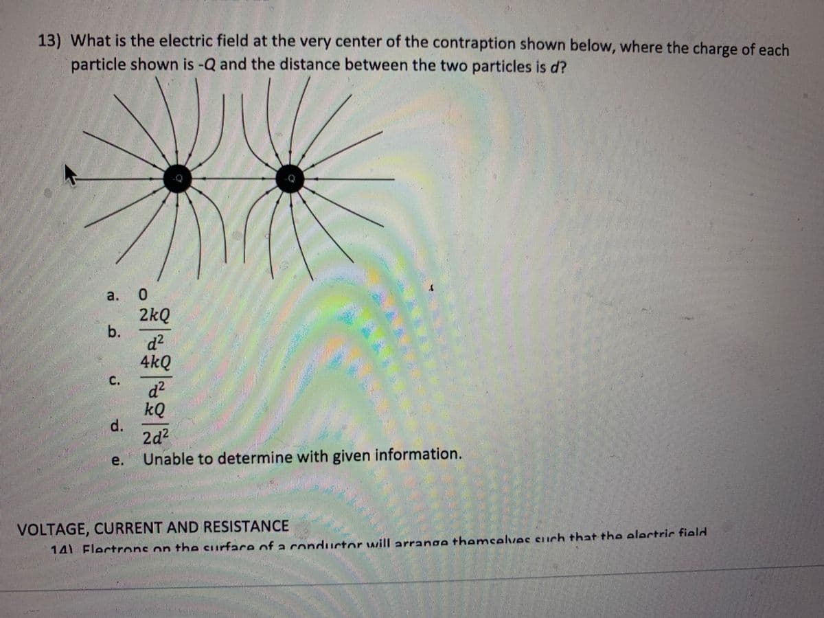 13) What is the electric field at the very center of the contraption shown below, where the charge of each
particle shown is -Q and the distance between the two particles is d?
a. O
b.
C.
d.
e.
2kQ
d²
4kQ
d²
kQ
2d²
Unable to determine with given information.
VOLTAGE, CURRENT AND RESISTANCE
14) Electrons on the surface of a conductor will arrange themselves such that the electric field
m