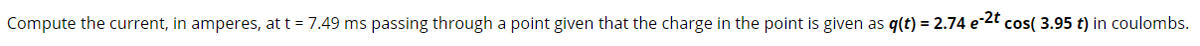 Compute the current, in amperes, at t = 7.49 ms passing through a point given that the charge in the point is given as q(t) = 2.74 e-2" cos( 3.95 t) in coulombs.
