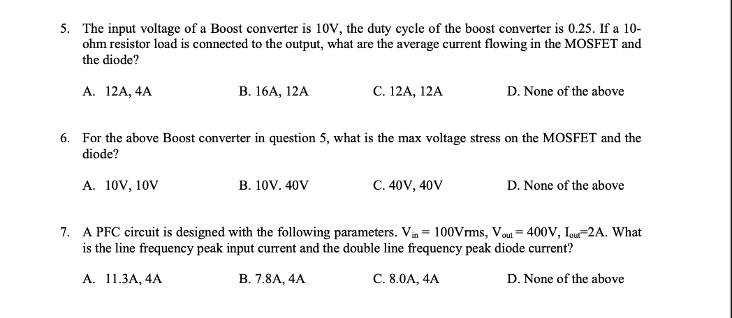 5. The input voltage of a Boost converter is 10V, the duty cycle of the boost converter is 0.25. If a 10-
ohm resistor load is connected to the output, what are the average current flowing in the MOSFET and
the diode?
А. 12A, 4A
В. 16А, 12A
С. 12A, 12A
D. None of the above
6. For the above Boost converter in question 5, what is the max voltage stress on the MOSFET and the
diode?
A. 10V, 10V
В. 10V. 40V
C. 40V, 40V
D. None of the above
7. A PFC circuit is designed with the following parameters. Vin = 100Vrms, Vout= 400V, Iout=2A. What
is the line frequency peak input current and the double line frequency peak diode current?
А. 11.3А, 4A
В. 7.8А, 4A
С. 8.0А, 4A
D. None of the above
