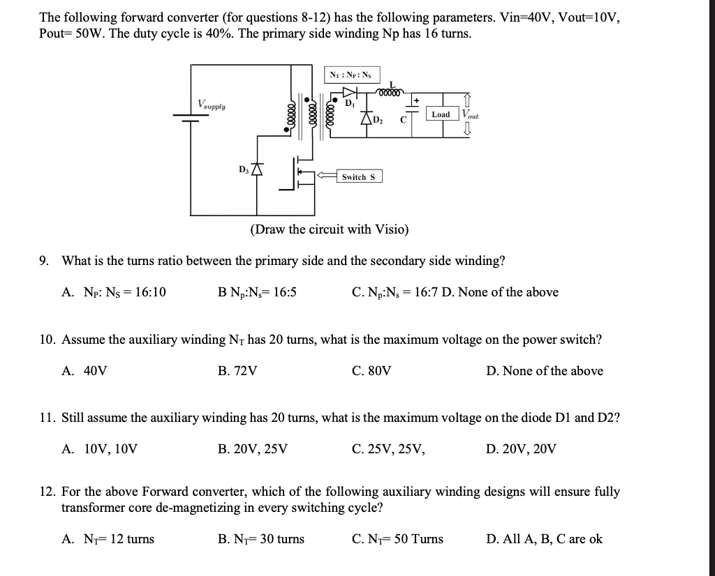 The following forward converter (for questions 8-12) has the following parameters. Vin=40V, Vout=10V,
Pout= 50W. The duty cycle is 40%. The primary side winding Np has 16 turns.
NT: Np: Ns
Vsupply
D.
AD:
Vout
Load
C
D3 A
Switch S
(Draw the circuit with Visio)
9. What is the turns ratio between the primary side and the secondary side winding?
A. Np: Ns = 16:10
B N,:N= 16:5
C. Np:Ng = 16:7 D. None of the above
10. Assume the auxiliary winding NT has 20 turns, what is the maximum voltage on the power switch?
A. 40V
В. 72V
С. 80V
D. None of the above
11. Still assume the auxiliary winding has 20 turns, what is the maximum voltage on the diode D1 and D2?
А. 10V, 10V
В. 20V, 25V
С. 25 V, 25V,
D. 20V, 20V
12. For the above Forward converter, which of the following auxiliary winding designs will ensure fully
transformer core de-magnetizing in every switching cycle?
A. NT= 12 turns
B. N= 30 turns
C. N= 50 Turns
D. All A, B, C are ok
