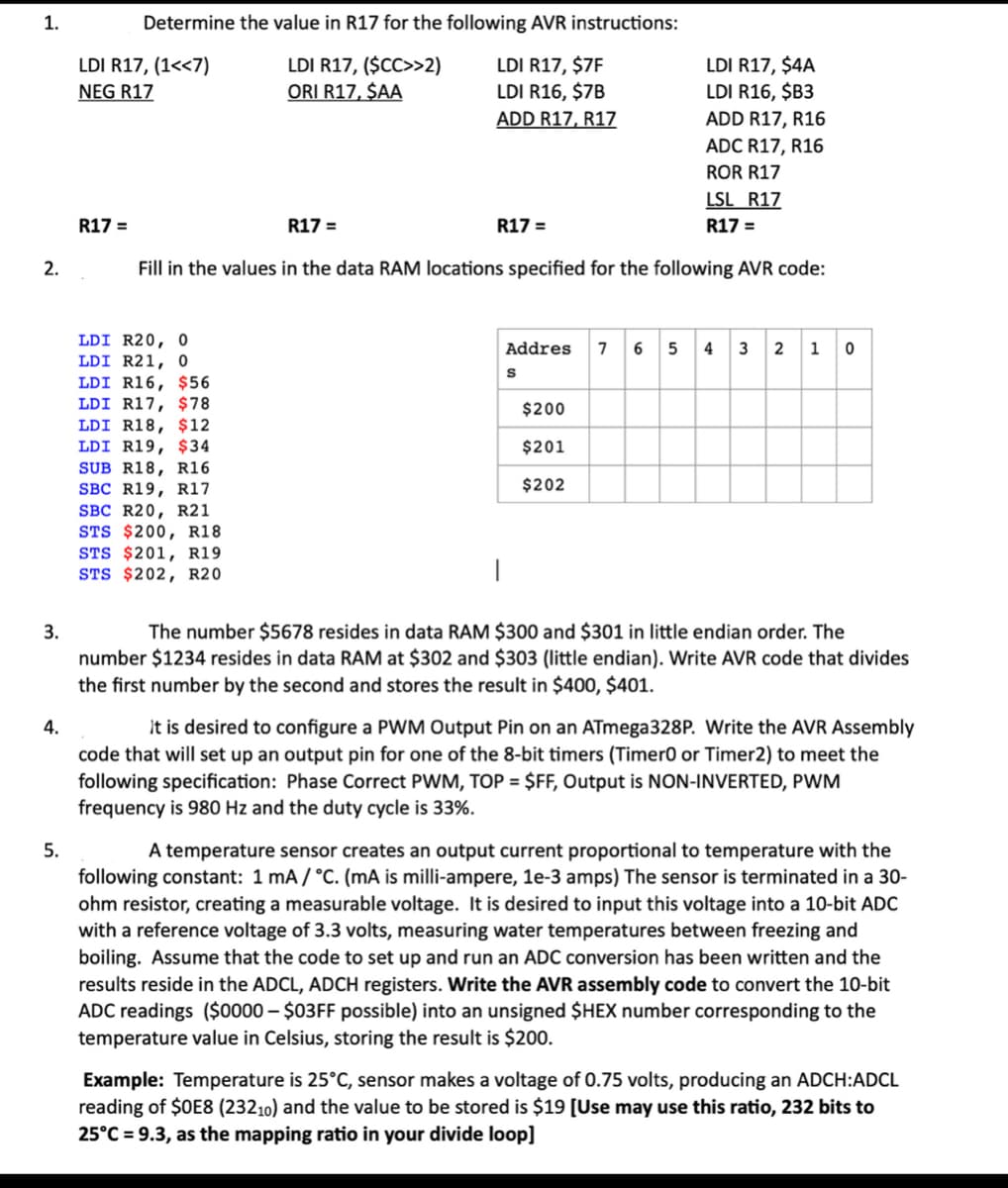 1.
Determine the value in R17 for the following AVR instructions:
LDI R17, (1<<7)
LDI R17, ($CC>>2)
ORI R17, $AA
LDI R17, $7F
LDI R16, $7B
ADD R17, R17
LDI R17, $4A
LDI R16, $B3
NEG R17
ADD R17, R16
ADC R17, R16
ROR R17
LSL R17
R17 =
R17 =
R17 =
R17 =
2.
Fill in the values in the data RAM locations specified for the following AVR code:
LDI R20, 0
LDI R21, 0
LDI R16, $56
LDI R17, $78
Addres
7 6 5 4 3 2 1
$200
LDI R18, $12
LDI R19, $34
SUB R18, R16
SBC R19, R17
SBC R20, R21
STS $200, R18
STS $201, R19
STS $202, R20
$201
$202
3.
The number $5678 resides in data RAM $300 and $301 in little endian order. The
number $1234 resides in data RAM at $302 and $303 (little endian). Write AVR code that divides
the first number by the second and stores the result in $400, $401.
4.
It is desired to configure a PWM Output Pin on an ATmega328P. Write the AVR Assembly
code that will set up an output pin for one of the 8-bit timers (Timer0 or Timer2) to meet the
following specification: Phase Correct PWM, TOP = $FF, Output is NON-INVERTED, PWM
frequency is 980 Hz and the duty cycle is 33%.
5.
A temperature sensor creates an output current proportional to temperature with the
following constant: 1 mA / °C. (mA is milli-ampere, le-3 amps) The sensor is terminated in a 30-
ohm resistor, creating a measurable voltage. It is desired to input this voltage into a 10-bit ADC
with a reference voltage of 3.3 volts, measuring water temperatures between freezing and
boiling. Assume that the code to set up and run an ADC conversion has been written and the
results reside in the ADCL, ADCH registers. Write the AVR assembly code to convert the 10-bit
ADC readings ($0000 – $03FF possible) into an unsigned $HEX number corresponding to the
temperature value in Celsius, storing the result is $200.
Example: Temperature is 25°C, sensor makes a voltage of 0.75 volts, producing an ADCH:ADCL
reading of $0E8 (23210) and the value to be stored is $19 [Use may use this ratio, 232 bits to
25°C = 9.3, as the mapping ratio in your divide loop]
