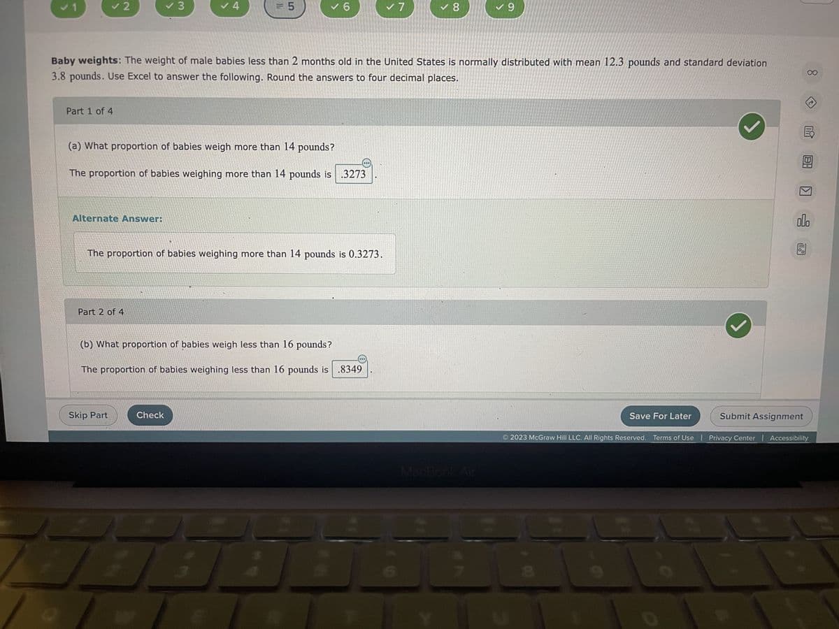 ✓ 2
Part 1 of 4
Alternate Answer:
✓ 3
Part 2 of 4
✓4
(a) What proportion of babies weigh more than 14 pounds?
The proportion of babies weighing more than 14 pounds is .3273
Skip Part
= 5
Baby weights: The weight of male babies less than 2 months old in the United States is normally distributed with mean 12.3 pounds and standard deviation
3.8 pounds. Use Excel to answer the following. Round the answers to four decimal places.
✓ 6
The proportion of babies weighing more than 14 pounds is 0.3273.
Check
(b) What proportion of babies weigh less than 16 pounds?
The proportion of babies weighing less than 16 pounds is .8349
✓ 7
✓ 8
✓9
MacBook Air
Save For Later
J
000
11.
00
Submit Assignment
2023 McGraw Hill LLC. All Rights Reserved. Terms of Use | Privacy Center | Accessibility