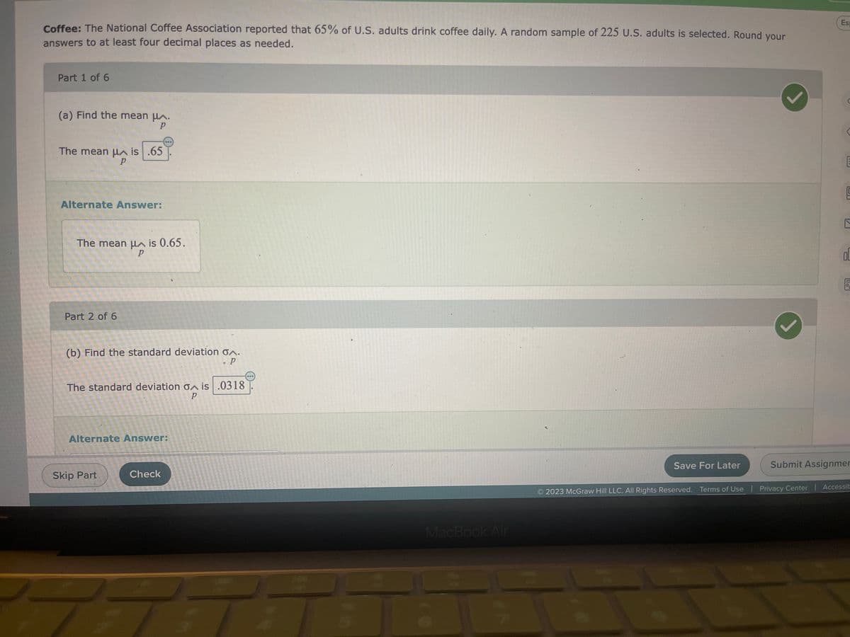 **Coffee Consumption Statistics: Educational Module**

The National Coffee Association reported that 65% of U.S. adults drink coffee daily. A random sample of 225 U.S. adults is selected. Round your answers to at least four decimal places as needed.

**Part 1 of 6**

(a) **Find the mean \(\mu_{\hat{p}}\).**

- The mean \(\mu_{\hat{p}}\) is \(0.65\).

**Alternate Answer:**

- The mean \(\mu_{\hat{p}}\) is 0.65.

<img src="checked.png" alt="Correct answer check mark" width="20" height="20">

---

**Part 2 of 6**

(b) **Find the standard deviation \(\sigma_{\hat{p}}\).**

- The standard deviation \(\sigma_{\hat{p}}\) is \(0.0318\).

**Alternate Answer:**

<img src="checked.png" alt="Correct answer check mark" width="20" height="20">