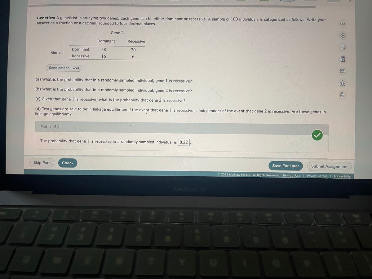 r
Genetics: A geneticist is studying two genes. Each gene can be either dominant or recessive. A sample of 100 individuals is categorized as follows. Write your
answer as a fraction or a decimal, rounded to four decimal places.
Gene 2
Gene 1
Send data to Excel
Part 1 of 4
Dominant
Recessive
Skip Part
J
(a) What is the probability that in a randomly sampled individual, gene 1 is recessive?
(b) What is the probability that in a randomly sampled individual, gene 2 is recessive?
(c) Given that gene 1 is recessive, what is the probability that gene 2 is recessive?
(d) Two genes are said to be in linkage equilibrium if the event that gene 1 is recessive is independent of the event that gene 2 is recessive. Are these genes in
linkage equilibrium?
Dominant
Check
58
16
The probability that gene 1 is recessive in a randomly sampled individual is 0.22
;
Recessive
20
6
A
5
6
MacBook Air
Y
Save For Later
T
18
alla
Submit Assignment
2023 McGraw Hill LLC. All Rights Reserved. Terms of Use | Privacy Center | Accessibility