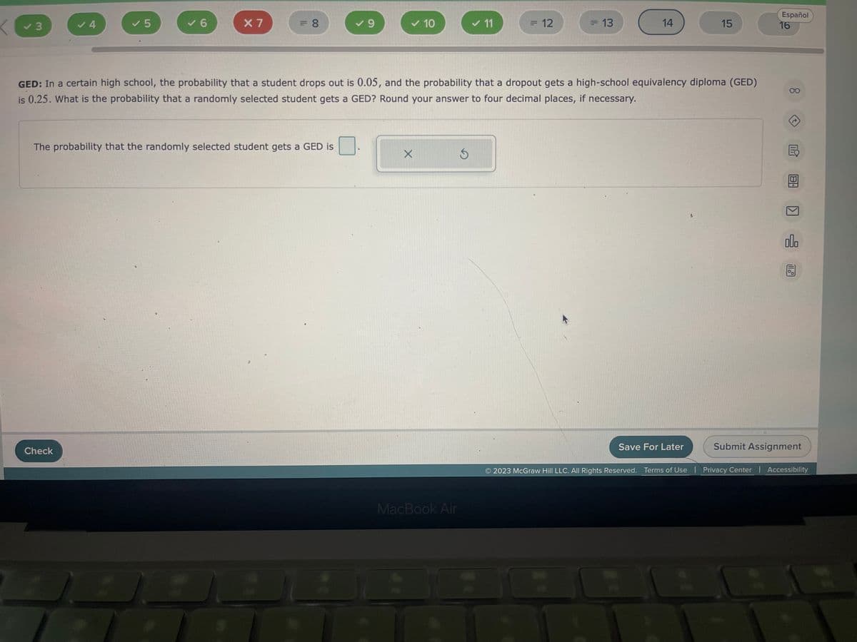 X3
✓ 3
✓ 4
✓ 5
Check
✓ 6
X 7
= 8
The probability that the randomly selected student gets a GED is
A
✓ 9
✓ 10
X
MacBook Air
✓ 11
GED: In a certain high school, the probability that a student drops out is 0.05, and the probability that a dropout gets a high-school equivalency diploma (GED)
is 0.25. What is the probability that a randomly selected student gets a GED? Round your answer to four decimal places, if necessary.
S
= 12
= 13
14
Save For Later
H
C
15
1
Español
16
00
Y
E
>
000
2023 McGraw Hill LLC. All Rights Reserved. Terms of Use | Privacy Center | Accessibility
11.
Submit Assignment