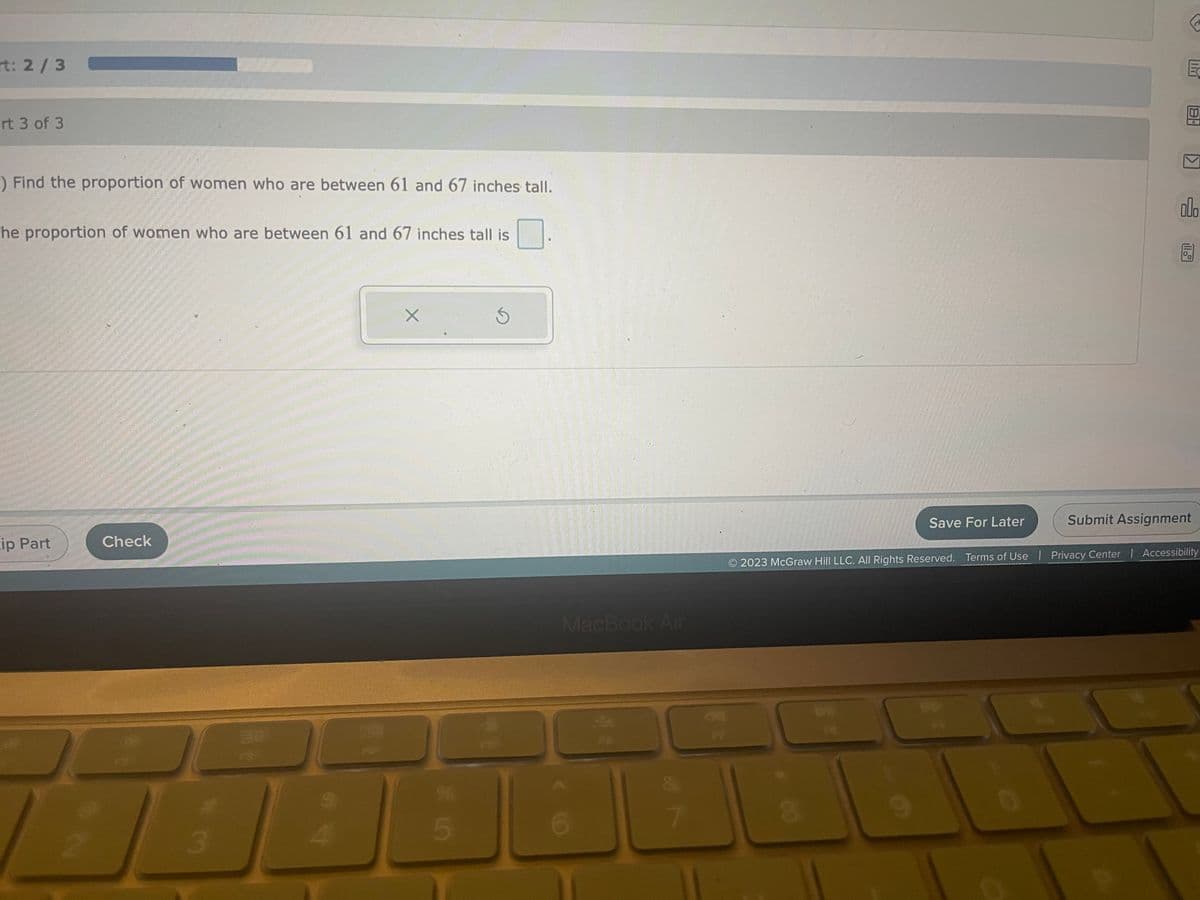 rt: 2/3
rt 3 of 3
:) Find the proportion of women who are between 61 and 67 inches tall.
The proportion of women who are between 61 and 67 inches tall is
ip Part
Check
He
24
3
888
X
* 10
5
S
MacBook Air
6
FO
8
Save For Later
9
E
O
K
2023 McGraw Hill LLC. All Rights Reserved. Terms of Use | Privacy Center | Accessibility
000
A
Submit Assignment