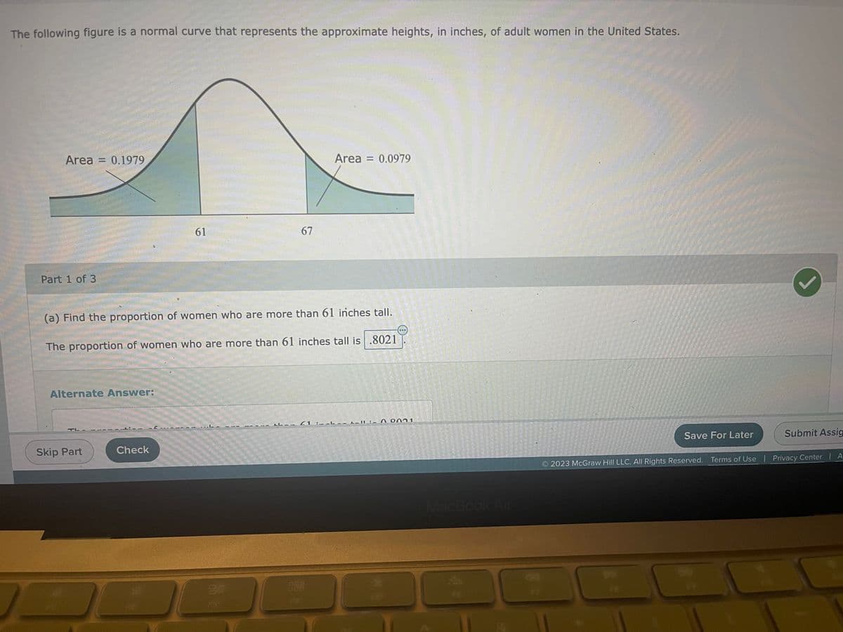 The following figure is a normal curve that represents the approximate heights, in inches, of adult women in the United States.
Area = 0.1979
Part 1 of 3
Alternate Answer:
TL-
(a) Find the proportion of women who are more than 61 inches tall.
The proportion of women who are more than 61 inches tall is .8021
Skip Part
61
Check
L
67
20
Area = 0.0979
LL-- (1 :-
2_11:_ 0001
MacBook Air
Save For Later
Submit Assig
2023 McGraw Hill LLC. All Rights Reserved. Terms of Use | Privacy Center | A