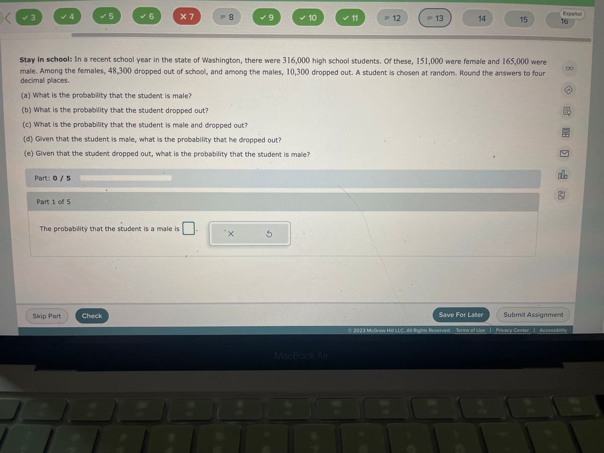 ### Stay in school

**Scenario:**

In a recent school year in the state of Washington, there were 316,000 high school students. Of these:
- 151,000 were female and
- 165,000 were male.

Among the females, 48,300 dropped out of school, and among the males, 10,300 dropped out.

**A student is chosen at random. Answer the following questions, rounding the answers to four decimal places.**

(a) What is the probability that the student is male?

(b) What is the probability that the student dropped out?

(c) What is the probability that the student is male and dropped out?

(d) Given that the student is male, what is the probability that he dropped out?

(e) Given that the student dropped out, what is the probability that the student is male?

**Interactive Exercise:**

### Part 1 of 5

**Question:**

The probability that the student is a male is ______.

**Graphical User Interface Elements:**
- Input box for the answer
- Options:
  - X (Incorrect)
  - ✓ (Correct)

**Control Buttons:**
- Skip Part
- Check
- Save For Later
- Submit Assignment

**Footer:**
- © 2023 McGraw Hill LLC. All Rights Reserved.
- Terms of Use | Privacy Center | Accessibility