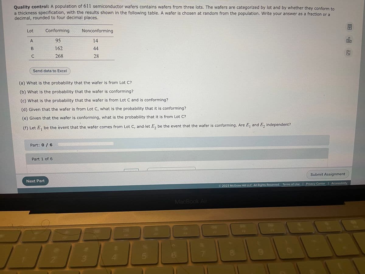 Quality control: A population of 611 semiconductor wafers contains wafers from three lots. The wafers are categorized by lot and by whether they conform to
a thickness specification, with the results shown in the following table. A wafer is chosen at random from the population. Write your answer as a fraction or a
decimal, rounded to four decimal places.
Lot
A
B
C
/
Conforming
95
162
268
Send data to Excel
(a) What is the probability that the wafer is from Lot C?
(b) What is the probability that the wafer is conforming?
(c) What is the probability that the wafer is from Lot C and is conforming?
(d) Given that the wafer is from Lot C, what is the probability that it is conforming?
(e) Given that the wafer is conforming, what is the probability that it is from Lot C?
(f) Let E₁ be the event that the wafèr comes from Lot C, and let E₂ be the event that the wafer is conforming. Are E₁ and E2 independent?
1
Part: 0/6
Next Part
Part 1 of 6
Nonconforming
14
44
28
2
F2
3
80
OC
4
888
F4
5
FS
MacBook Air
8
7
44
F7
Submit Assignment
8
8.
olo
2023 McGraw Hill LLC. All Rights Reserved. Terms of Use | Privacy Center | Accessibility
11.